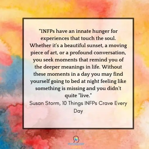 INFPs have an innate hunger for experiences that touch the soul. Whether it's a beautiful sunset, a moving piece of art, or a profound conversation, you seek moments that remind you of the deeper meanings in life. Without these moments in a day you may find yourself going to bed at night feeling like something is missing and you didn't quite "live."