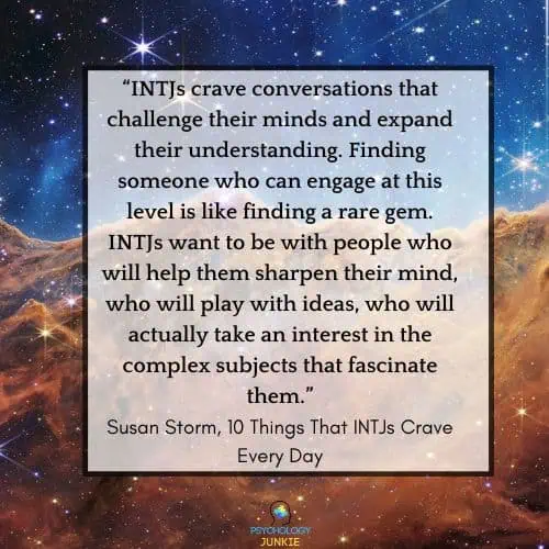 The things that INTJs need in conversation: INTJs crave conversations that challenge their minds and expand their understanding. Finding someone who can engage at this level is like finding a rare gem. INTJs want to be with people who will help them sharpen their mind, who will play with ideas, who will actually take an interest in the complex subjects that fascinate them.