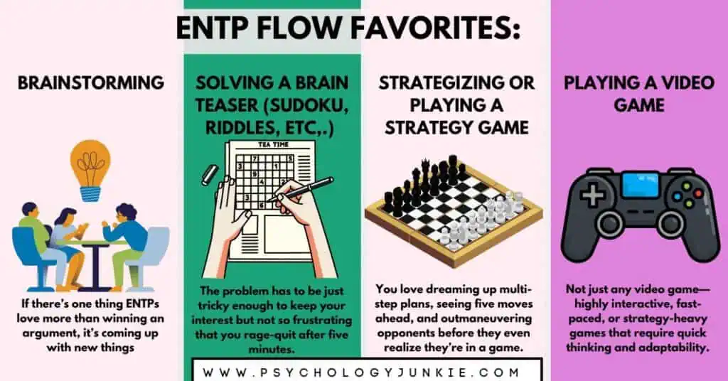 Find four ways that ENTPs get into flow: brainstorming, solving a brain-teaser, playing a strategy game, playing a video game.